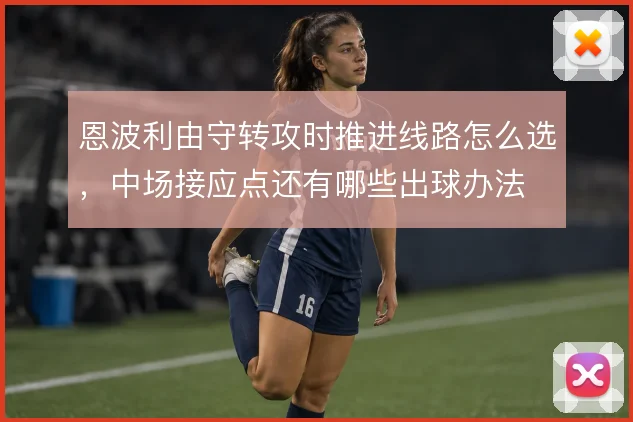 恩波利由守转攻时推进线路怎么选,中场接应点还有哪些出球办法