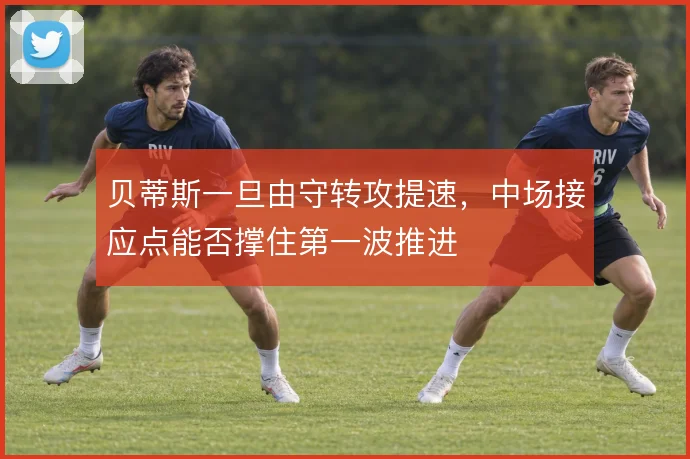 贝蒂斯一旦由守转攻提速,中场接应点能否撑住第一波推进