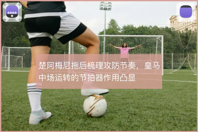 楚阿梅尼拖后梳理攻防节奏，皇马中场运转的节拍器作用凸显