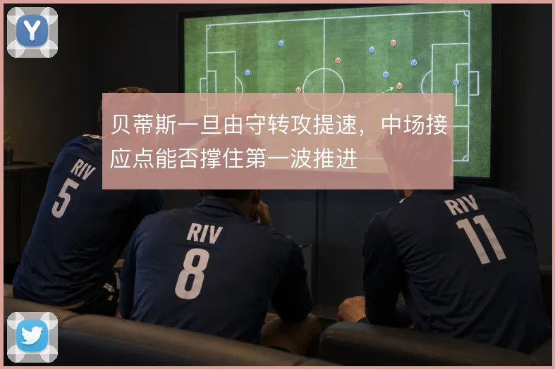 贝蒂斯一旦由守转攻提速,中场接应点能否撑住第一波推进
